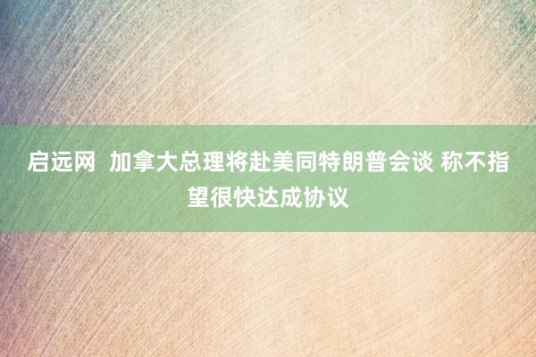 启远网  加拿大总理将赴美同特朗普会谈 称不指望很快达成协议