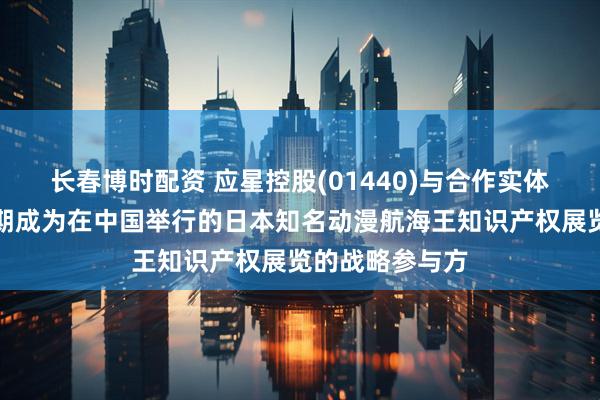 长春博时配资 应星控股(01440)与合作实体订立协议，预期成为在中国举行的日本知名动漫航海王知识产权展览的战略参与方