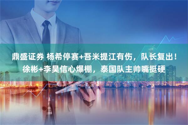 鼎盛证券 杨希停赛+吾米提江有伤，队长复出！徐彬+李昊信心爆棚，泰国队主帅嘴挺硬