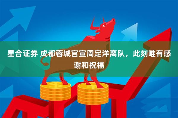 星合证券 成都蓉城官宣周定洋离队，此刻唯有感谢和祝福