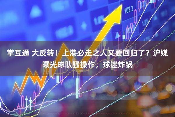 掌互通 大反转！上港必走之人又要回归了？沪媒曝光球队骚操作，球迷炸锅