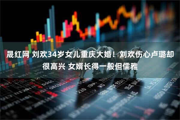 晟红网 刘欢34岁女儿重庆大婚！刘欢伤心卢璐却很高兴 女婿长得一般但儒雅